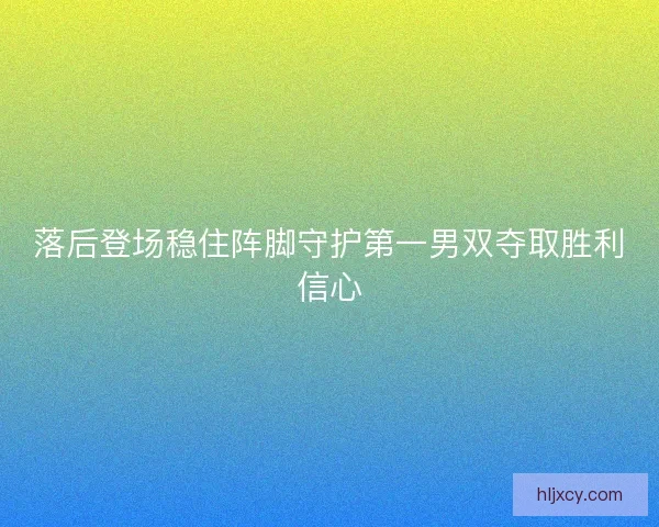 落后登场稳住阵脚守护第一男双夺取胜利信心
